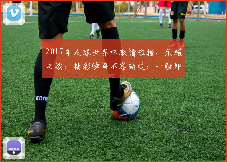2017年足球世界杯激情碰撞，荣耀之战，精彩瞬间不容错过，一触即发